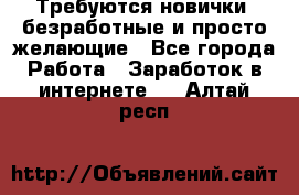 Требуются новички, безработные и просто желающие - Все города Работа » Заработок в интернете   . Алтай респ.